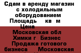 Сдам в аренду магазин с холодильным оборудованием. Площадь 49 кв. м . › Цена ­ 45 000 - Московская обл., Химки г. Бизнес » Продажа готового бизнеса   . Московская обл.,Химки г.